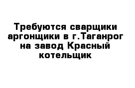 Требуются сварщики-аргонщики в г.Таганрог на завод Красный котельщик